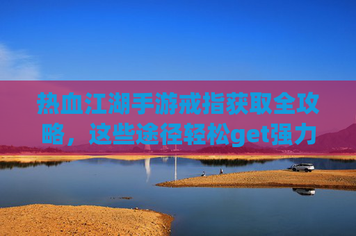 热血江湖手游戒指获取全攻略，这些途径轻松get强力戒指！
