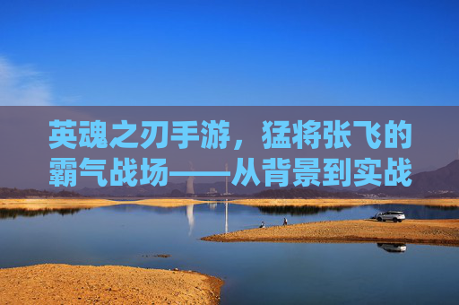 英魂之刃手游,猛将张飞的霸气战场——从背景到实战全解析 英魂之刃手游,猛将张飞的霸气战场——从背景到实战全解析