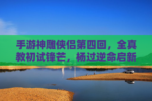 手游神雕侠侣第四回,全真教初试锋芒,杨过逆命启新章 手游神雕侠侣第四回,全真教初试锋芒,杨过逆命启新章