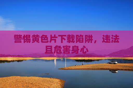 警惕黄色片下载陷阱,违法且危害身心 警惕黄色片下载陷阱,违法且危害身心