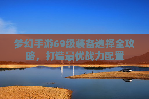 梦幻手游69级装备选择全攻略，打造最优战力配置