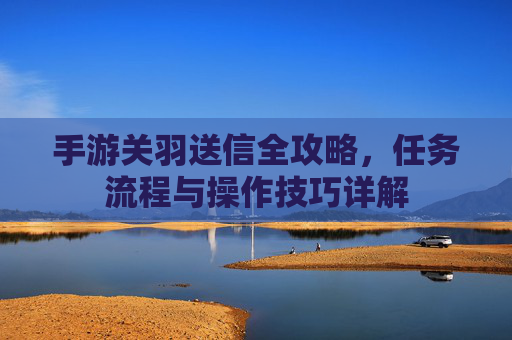 手游关羽送信全攻略，任务流程与操作技巧详解