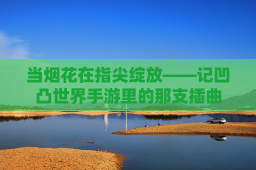 当烟花在指尖绽放——记凹凸世界手游里的那支插曲