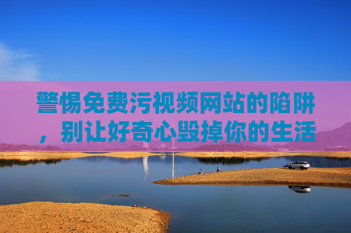 警惕免费污视频网站的陷阱，别让好奇心毁掉你的生活