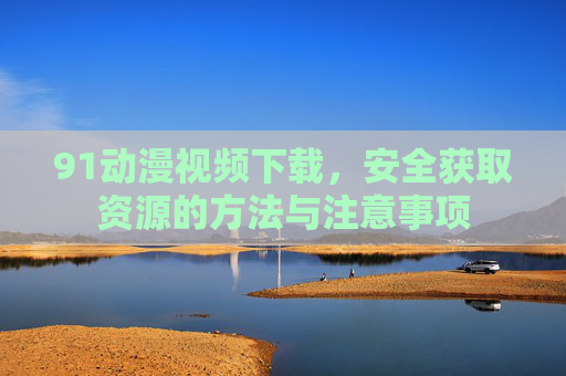 91动漫视频下载,安全获取资源的方法与注意事项 91动漫视频下载,安全获取资源的方法与注意事项