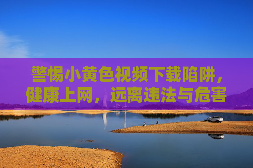 警惕小黄色视频下载陷阱,健康上网,远离违法与危害 警惕小黄色视频下载陷阱,健康上网,远离违法与危害