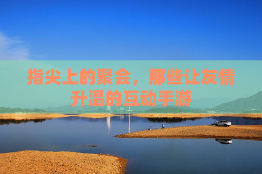 指尖上的聚会，那些让友情升温的互动手游