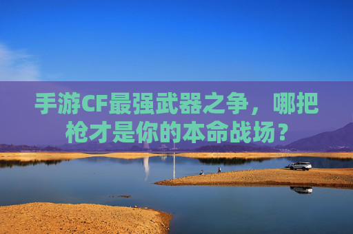 手游CF最强武器之争,哪把枪才是你的本命战场? 手游CF最强武器之争,哪把枪才是你的本命战场?