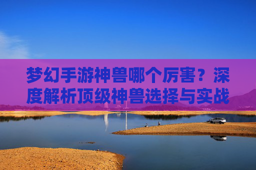 梦幻手游神兽哪个厉害?深度解析顶级神兽选择与实战价值 梦幻手游神兽哪个厉害?深度解析顶级神兽选择与实战价值