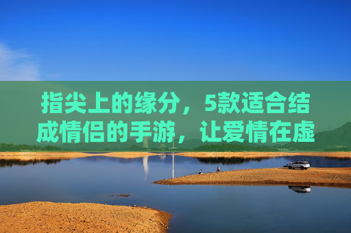 指尖上的缘分,5款适合结成情侣的手游,让爱情在虚拟世界升温 指尖上的缘分,5款适合结成情侣的手游,让爱情在虚拟世界升温