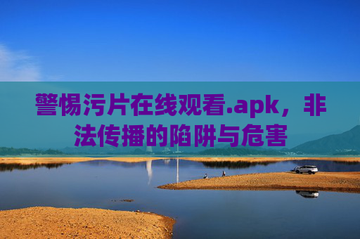 警惕污片在线观看.apk,非法传播的陷阱与危害 警惕污片在线观看.apk,非法传播的陷阱与危害