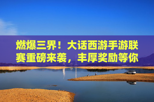 燃爆三界!大话西游手游联赛重磅来袭,丰厚奖励等你来战! 燃爆三界!大话西游手游联赛重磅来袭,丰厚奖励等你来战!