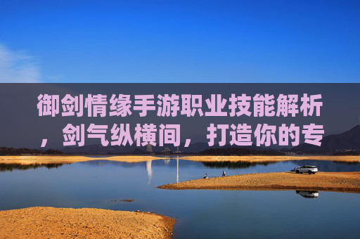 御剑情缘手游职业技能解析,剑气纵横间,打造你的专属战斗美学 御剑情缘手游职业技能解析,剑气纵横间,打造你的专属战斗美学