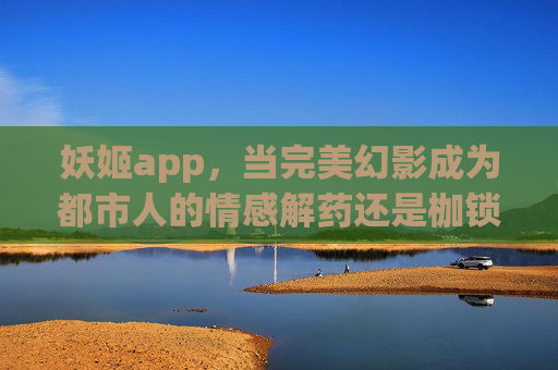 妖姬app，当完美幻影成为都市人的情感解药还是枷锁？