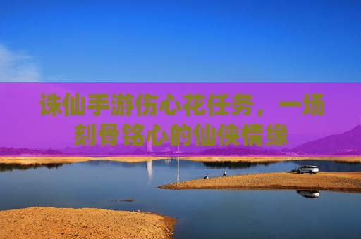 诛仙手游伤心花任务,一场刻骨铭心的仙侠情缘 诛仙手游伤心花任务,一场刻骨铭心的仙侠情缘