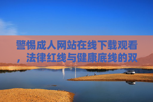 警惕成人网站在线下载观看,法律红线与健康底线的双重挑战 警惕成人网站在线下载观看,法律红线与健康底线的双重挑战