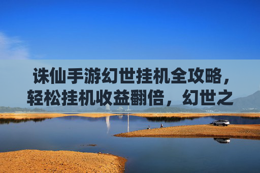 诛仙手游幻世挂机全攻略,轻松挂机收益翻倍,幻世之旅不设限! 诛仙手游幻世挂机全攻略,轻松挂机收益翻倍,幻世之旅不设限!