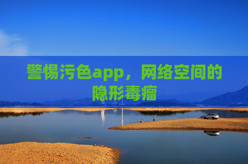 警惕污色app,网络空间的隐形毒瘤 警惕污色app,网络空间的隐形毒瘤