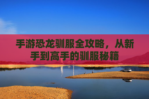 手游恐龙驯服全攻略，从新手到高手的驯服秘籍