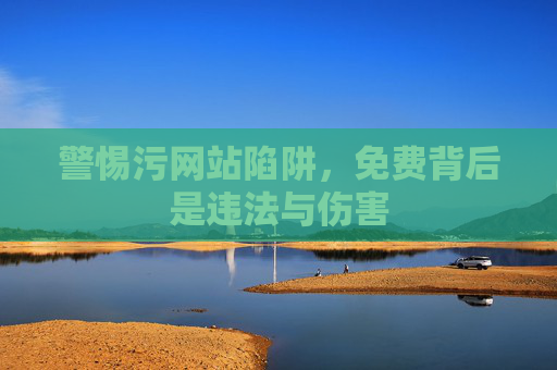 警惕污网站陷阱,免费背后是违法与伤害 警惕污网站陷阱,免费背后是违法与伤害