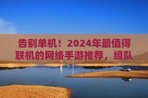 告别单机!2024年最值得联机的网络手游推荐,组队开黑不孤单 告别单机!2024年最值得联机的网络手游推荐,组队开黑不孤单