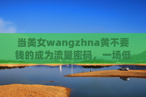 当美女wangzhna黄不要钱的成为流量密码,一场低俗狂欢背后的真相 当美女wangzhna黄不要钱的成为流量密码,一场低俗狂欢背后的真相