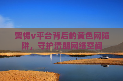 警惕v平台背后的黄色网陷阱,守护清朗网络空间 警惕v平台背后的黄色网陷阱,守护清朗网络空间