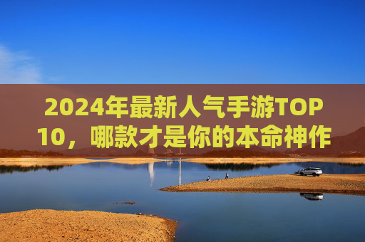 2024年最新人气手游TOP10,哪款才是你的本命神作? 2024年最新人气手游TOP10,哪款才是你的本命神作?