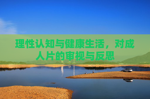 理性认知与健康生活,对成人片的审视与反思 理性认知与健康生活,对成人片的审视与反思