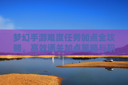梦幻手游难度任务加点全攻略,高效通关加点策略与职业搭配 梦幻手游难度任务加点全攻略,高效通关加点策略与职业搭配