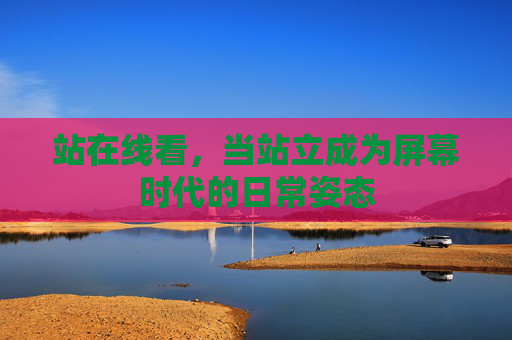 站在线看,当站立成为屏幕时代的日常姿态 站在线看,当站立成为屏幕时代的日常姿态