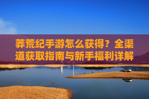 莽荒纪手游怎么获得?全渠道获取指南与新手福利详解 莽荒纪手游怎么获得?全渠道获取指南与新手福利详解