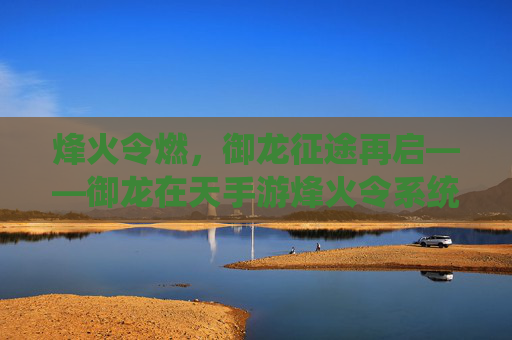 烽火令燃,御龙征途再启——御龙在天手游烽火令系统深度解析 烽火令燃,御龙征途再启——御龙在天手游烽火令系统深度解析