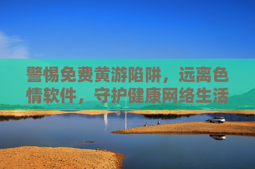 警惕免费黄游陷阱,远离色情软件,守护健康网络生活 警惕免费黄游陷阱,远离色情软件,守护健康网络生活