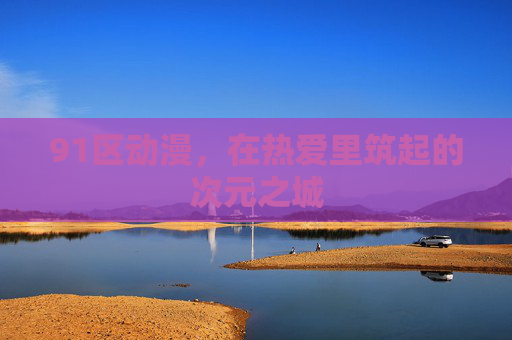 91区动漫,在热爱里筑起的次元之城 91区动漫,在热爱里筑起的次元之城