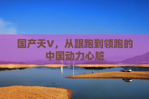 国产天V,从跟跑到领跑的中国动力心脏 国产天V,从跟跑到领跑的中国动力心脏