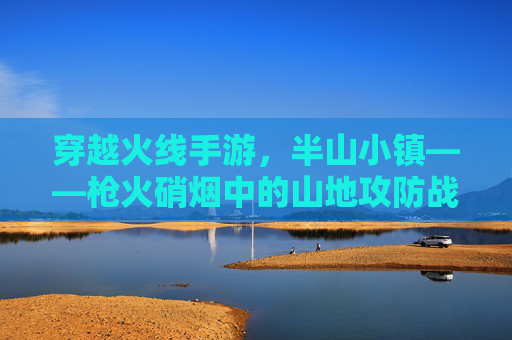 穿越火线手游,半山小镇——枪火硝烟中的山地攻防战 穿越火线手游,半山小镇——枪火硝烟中的山地攻防战