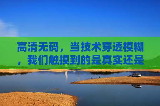 高清无码,当技术穿透模糊,我们触摸到的是真实还是欲望? 高清无码,当技术穿透模糊,我们触摸到的是真实还是欲望?