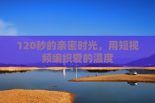 120秒的亲密时光,用短视频编织爱的温度 120秒的亲密时光,用短视频编织爱的温度