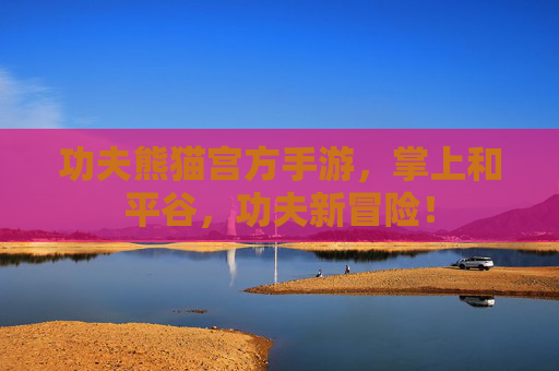 功夫熊猫宫方手游,掌上和平谷,功夫新冒险! 功夫熊猫宫方手游,掌上和平谷,功夫新冒险!