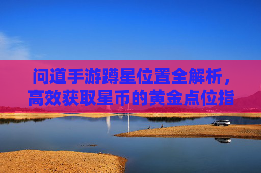 问道手游蹲星位置全解析,高效获取星币的黄金点位指南 问道手游蹲星位置全解析,高效获取星币的黄金点位指南