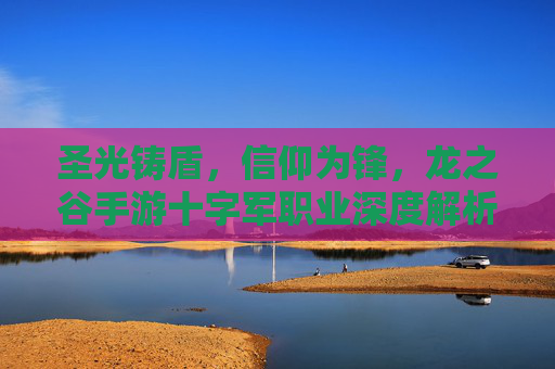 圣光铸盾,信仰为锋,龙之谷手游十字军职业深度解析 圣光铸盾,信仰为锋,龙之谷手游十字军职业深度解析