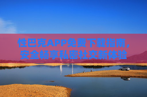 性巴克APP免费下载指南,安全畅享私密社交新体验 性巴克APP免费下载指南,安全畅享私密社交新体验