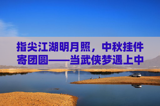 指尖江湖明月照,中秋挂件寄团圆——当武侠梦遇上中秋月 指尖江湖明月照,中秋挂件寄团圆——当武侠梦遇上中秋月