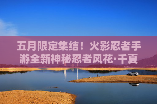 五月限定集结!火影忍者手游全新神秘忍者风花·千夏登场,春末夏初点燃忍界热血! 五月限定集结!火影忍者手游全新神秘忍者风花·千夏登场,春末夏初点燃忍界热血!