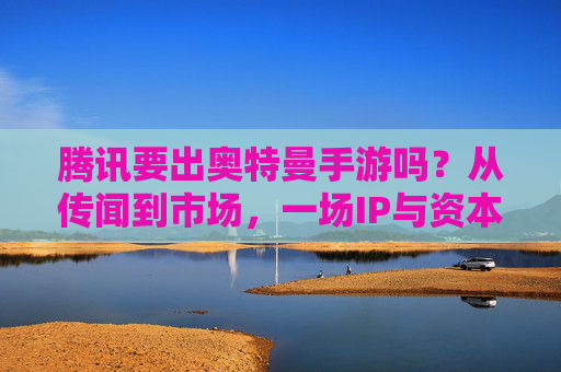 腾讯要出奥特曼手游吗?从传闻到市场,一场IP与资本的猜想 腾讯要出奥特曼手游吗?从传闻到市场,一场IP与资本的猜想