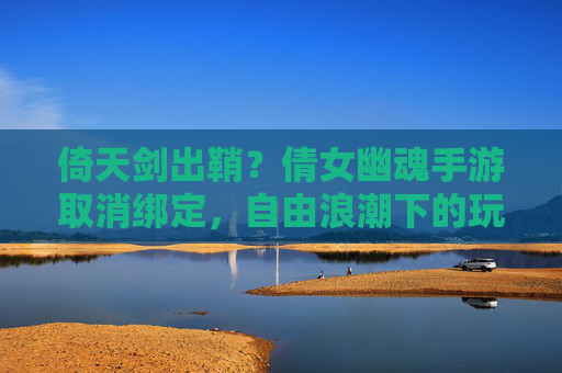 倚天剑出鞘?倩女幽魂手游取消绑定,自由浪潮下的玩家生态重构 倚天剑出鞘?倩女幽魂手游取消绑定,自由浪潮下的玩家生态重构