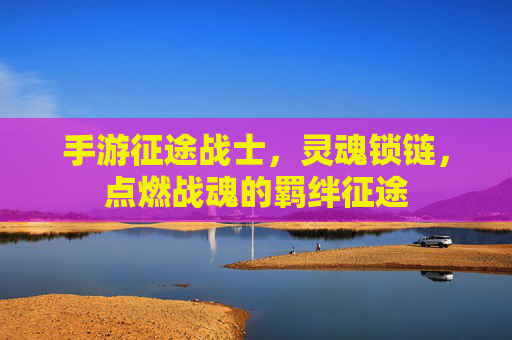 手游征途战士,灵魂锁链,点燃战魂的羁绊征途 手游征途战士,灵魂锁链,点燃战魂的羁绊征途