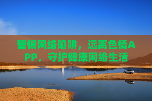 警惕网络陷阱，远离色情APP，守护健康网络生活