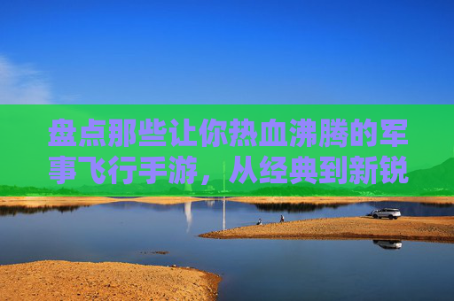 盘点那些让你热血沸腾的军事飞行手游,从经典到新锐 盘点那些让你热血沸腾的军事飞行手游,从经典到新锐